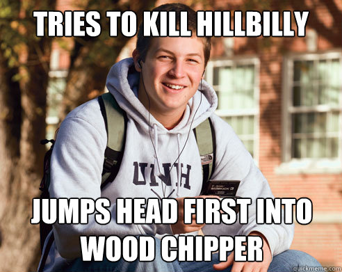 Tries to kill hillbilly Jumps head first into wood chipper  College Freshman