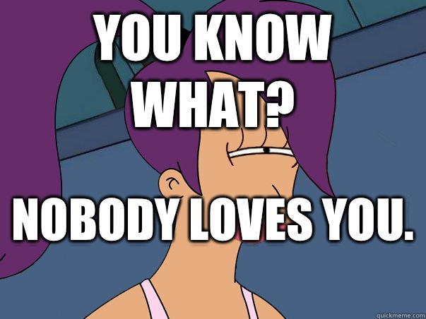 You know what? Nobody loves you.   Leela Futurama