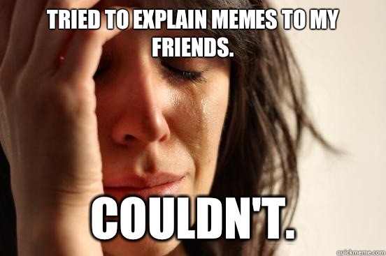 Tried to explain memes to my friends. Couldn't.  First World Problems