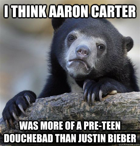 I think Aaron Carter was more of a pre-teen douchebad than Justin Bieber  Confession Bear