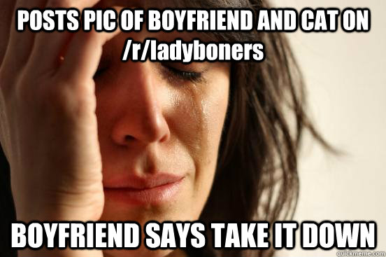 POSTS PIC OF BOYFRIEND AND CAT ON /r/ladyboners BOYFRIEND SAYS TAKE IT DOWN - POSTS PIC OF BOYFRIEND AND CAT ON /r/ladyboners BOYFRIEND SAYS TAKE IT DOWN  First World Problems