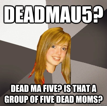 Deadmau5? Dead ma five? is that a group of five dead moms?  Musically Oblivious 8th Grader