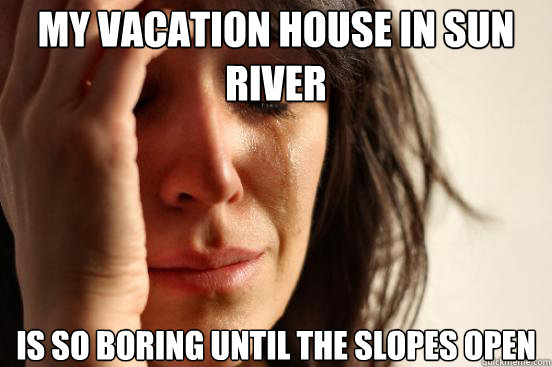 my vacation house in Sun River Is so boring until the slopes open  First World Problems