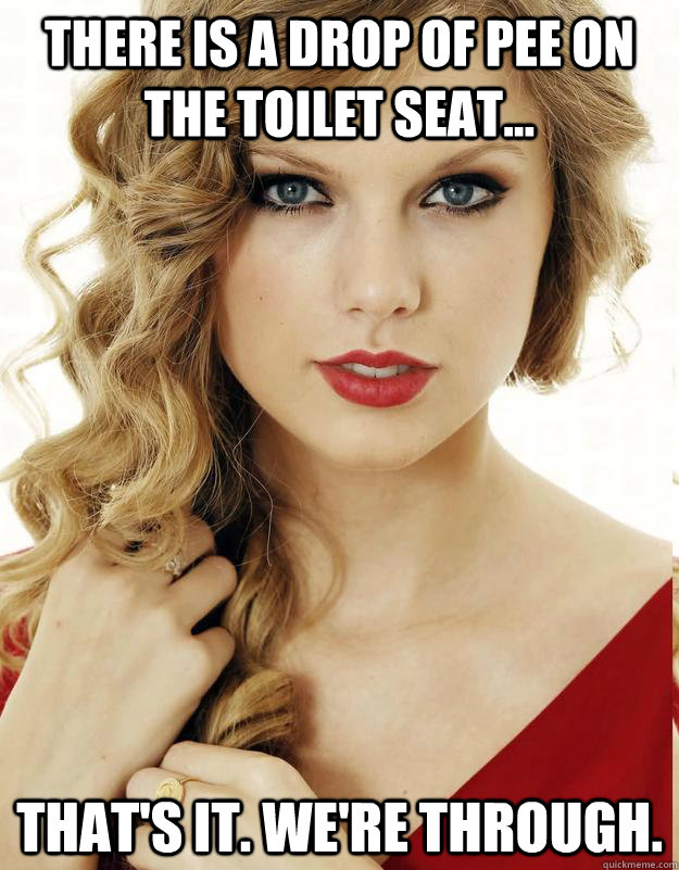 there is a drop of pee on the toilet seat... That's it. We're through.  - there is a drop of pee on the toilet seat... That's it. We're through.   Underly Attached Girlfriend