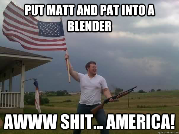 Put Matt and Pat into a blender AWWW SHIT... AMERICA!  Overly Patriotic American