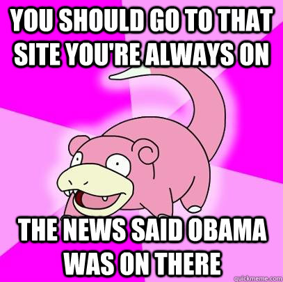 You should go to that site you're always on The news said Obama was on there  Slowpoke