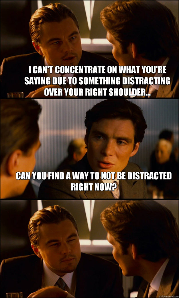 I can't concentrate on what you're saying due to something distracting over your right shoulder... Can you find a way to not be distracted right now?  - I can't concentrate on what you're saying due to something distracting over your right shoulder... Can you find a way to not be distracted right now?   Inception