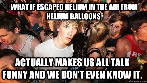  What if escaped helium in the air from helium balloons actually makes us all talk funny and we don't even know it. -  What if escaped helium in the air from helium balloons actually makes us all talk funny and we don't even know it.  Sudden Clarity Clarence