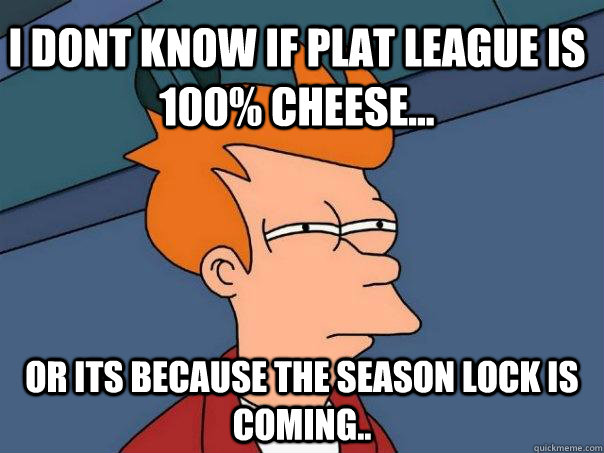 I dont know if Plat League is 100% Cheese... Or its because the season lock is coming..  Futurama Fry