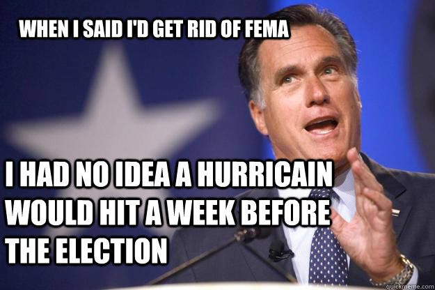 When I said I'd get rid of FEMA i HAD NO IDEA A HURRICAIN WOULD HIT A WEEK BEFORE THE ELECTION - When I said I'd get rid of FEMA i HAD NO IDEA A HURRICAIN WOULD HIT A WEEK BEFORE THE ELECTION  Mitt Romney