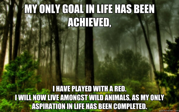 MY ONLY GOAL IN LIFE HAS BEEN ACHIEVED, I HAVE PLAYED WITH A RED.
I WILL NOW LIVE AMONGST WILD ANIMALS, AS MY ONLY ASPIRATION IN LIFE HAS BEEN COMPLETED. - MY ONLY GOAL IN LIFE HAS BEEN ACHIEVED, I HAVE PLAYED WITH A RED.
I WILL NOW LIVE AMONGST WILD ANIMALS, AS MY ONLY ASPIRATION IN LIFE HAS BEEN COMPLETED.  Woods