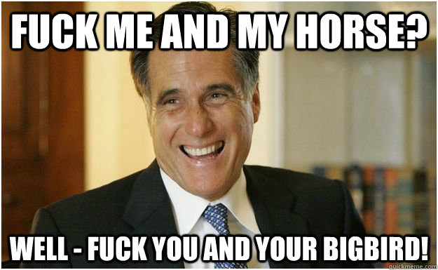 fuck me and my horse? well - fuck you and your bigbird!  Mitt Romney