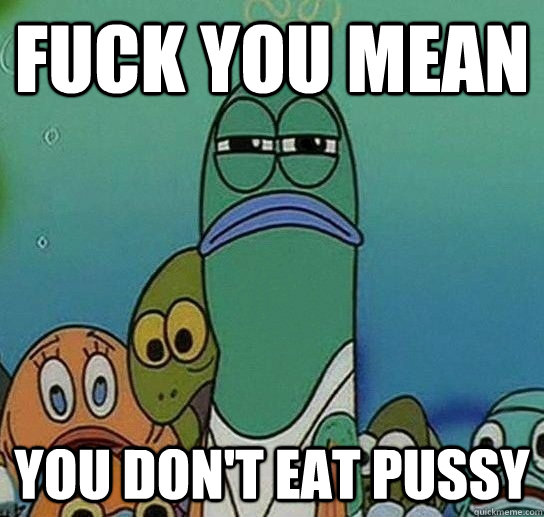 fuck you mean you don't eat pussy  Serious fish SpongeBob