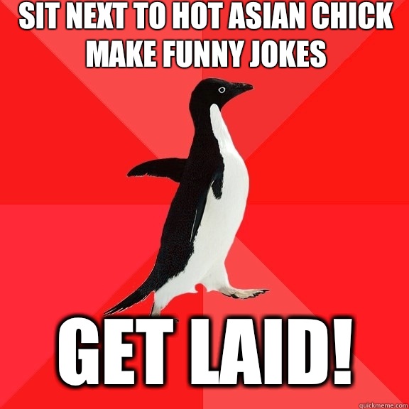 Sit next to hot Asian chIck
Make funny jokes  GET LAID!  Socially Awesome Penguin