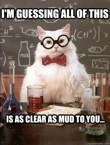 I'M GUESSING ALL OF THIS IS AS CLEAR AS MUD TO YOU...  Chemistry Cat