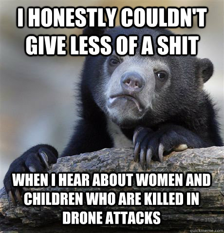 I HONESTLY COULDN'T GIVE LESS OF A SHIT WHEN I HEAR ABOUT WOMEN AND CHILDREN WHO ARE KILLED IN DRONE ATTACKS  Confession Bear