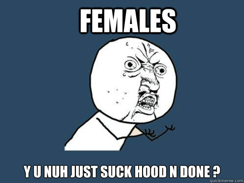 Females Y U NUH just suck hood n done ? - Females Y U NUH just suck hood n done ?  Y U No