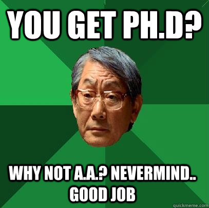 You get Ph.D? Why not A.A.? Nevermind.. Good Job  High Expectations Asian Father