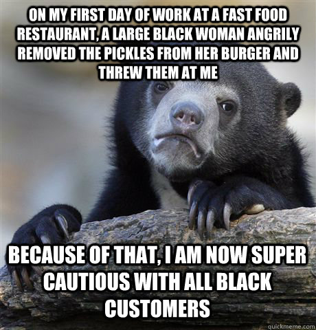 ON MY FIRST DAY OF WORK AT A FAST FOOD RESTAURANT, A LARGE BLACK WOMAN ANGRILY REMOVED THE PICKLES FROM HER BURGER AND THREW THEM AT ME BECAUSE OF THAT, I AM NOW SUPER CAUTIOUS WITH ALL BLACK CUSTOMERS - ON MY FIRST DAY OF WORK AT A FAST FOOD RESTAURANT, A LARGE BLACK WOMAN ANGRILY REMOVED THE PICKLES FROM HER BURGER AND THREW THEM AT ME BECAUSE OF THAT, I AM NOW SUPER CAUTIOUS WITH ALL BLACK CUSTOMERS  Confession Bear