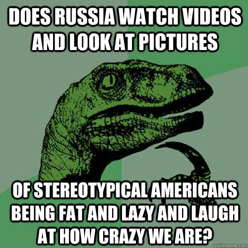 Does Russia watch videos and look at pictures   of stereotypical Americans being fat and lazy and laugh at how crazy we are?  Philosoraptor