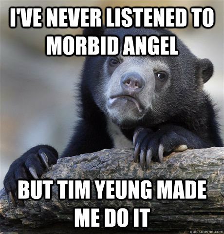 I've never listened to morbid angel but tim yeung made me do it  Confession Bear