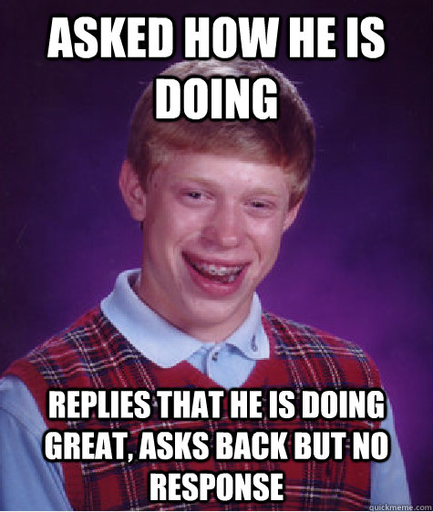 asked how he is doing replies that he is doing great, asks back but no response  Bad Luck Brian