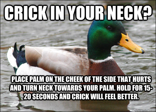 Crick in your neck? place palm on the cheek of the side that hurts and turn neck towards your palm. Hold for 15-20 seconds and crick will feel better. - Crick in your neck? place palm on the cheek of the side that hurts and turn neck towards your palm. Hold for 15-20 seconds and crick will feel better.  Actual Advice Mallard