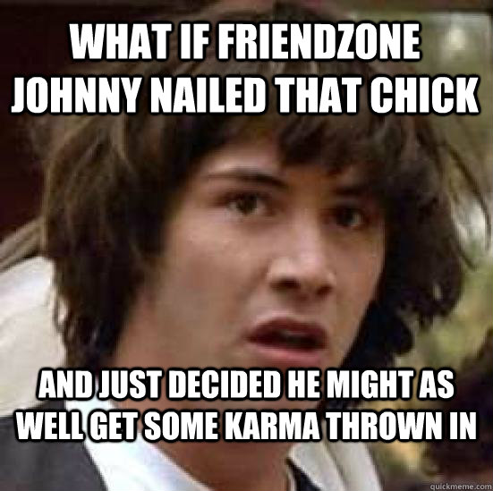 what if friendzone johnny nailed that chick and just decided he might as well get some karma thrown in  conspiracy keanu