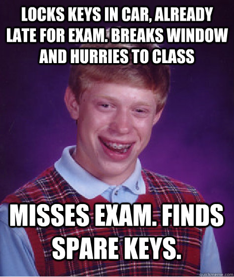 Locks keys in car, already late for exam. Breaks window and hurries to class Misses exam. Finds spare keys.   Bad Luck Brian