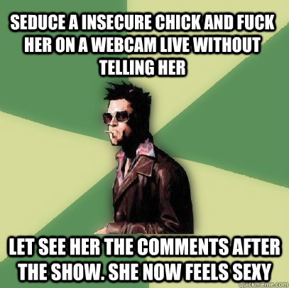 Seduce a insecure chick and fuck her on a webcam live without telling her let see her the comments after the show. She now feels sexy  Helpful Tyler Durden