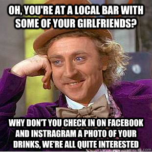 Oh, you're at a local bar with some of your girlfriends? Why don't you check in on facebook and instragram a photo of your drinks, we're all quite interested - Oh, you're at a local bar with some of your girlfriends? Why don't you check in on facebook and instragram a photo of your drinks, we're all quite interested  Condescending Wonka