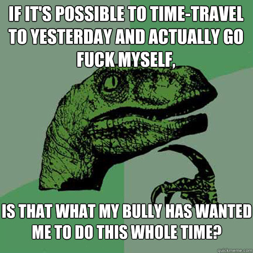 if it's possible to time-travel to yesterday and actually go fuck myself, is that what my bully has wanted me to do this whole time?  Philosoraptor