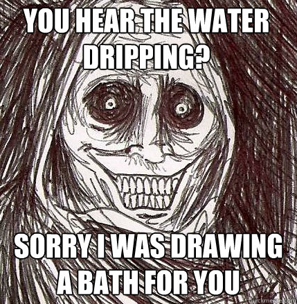 you hear the water dripping? Sorry i was drawing a bath for you - you hear the water dripping? Sorry i was drawing a bath for you  Horrifying Houseguest