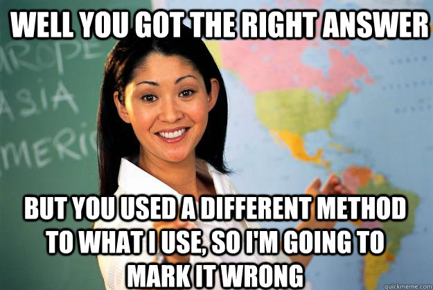 well you got the right answer but you used a different method to what i use, so i'm going to mark it wrong - well you got the right answer but you used a different method to what i use, so i'm going to mark it wrong  Unhelpful High School Teacher