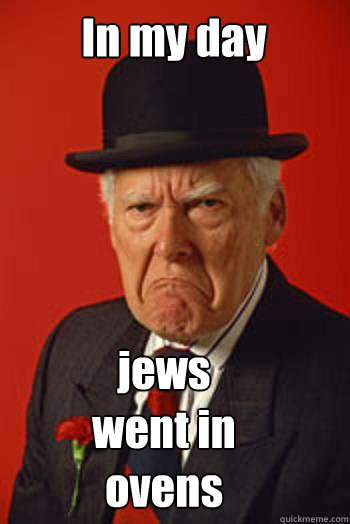 In my day  jews went in ovens  Pissed old guy