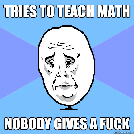 Tries to teach math Nobody gives a fuck  Okay Guy