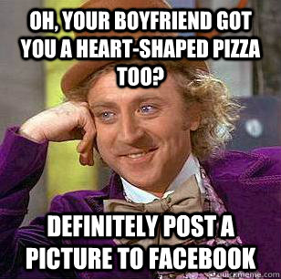 Oh, your boyfriend got you a heart-shaped pizza too? definitely post a picture to facebook  Condescending Wonka