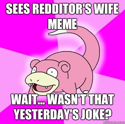 Sees redditor's wife meme Wait... Wasn't that yesterday's joke? - Sees redditor's wife meme Wait... Wasn't that yesterday's joke?  Slowpoke