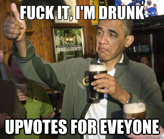 Fuck it, i'm drunk Upvotes for eveyone  Upvoting Obama