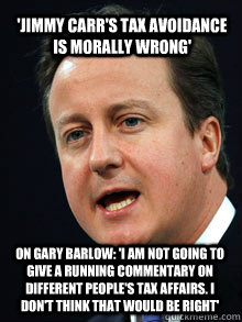 'Jimmy Carr's tax avoidance is morally wrong' On Gary Barlow: 'I am not going to give a running commentary on different people's tax affairs. I don't think that would be right' - 'Jimmy Carr's tax avoidance is morally wrong' On Gary Barlow: 'I am not going to give a running commentary on different people's tax affairs. I don't think that would be right'  david cameron