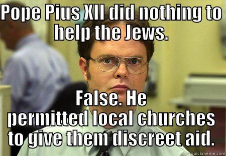 POPE PIUS XII DID NOTHING TO HELP THE JEWS. FALSE. HE PERMITTED LOCAL CHURCHES TO GIVE THEM DISCREET AID. Schrute