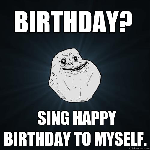  sing happy birthday to myself. Birthday?
 -  sing happy birthday to myself. Birthday?
  Forever Alone