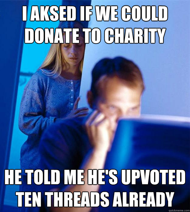 i aksed if we could
donate to charity he told me he's upvoted
ten threads already - i aksed if we could
donate to charity he told me he's upvoted
ten threads already  Redditors Wife