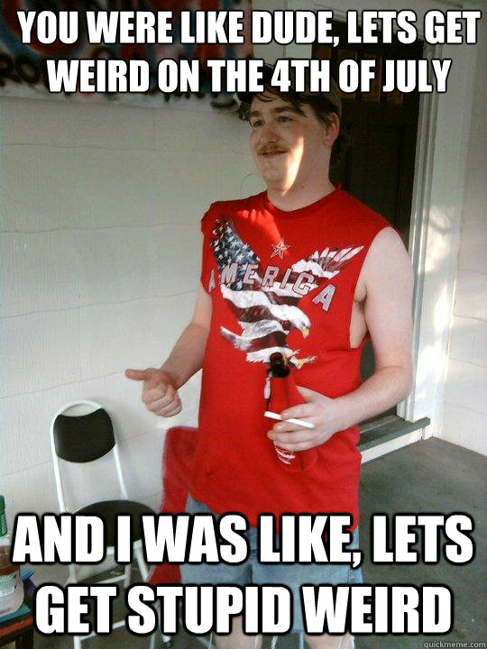 You were like dude, lets get weird on the 4th of July And I was like, lets get stupid weird  Redneck Randal