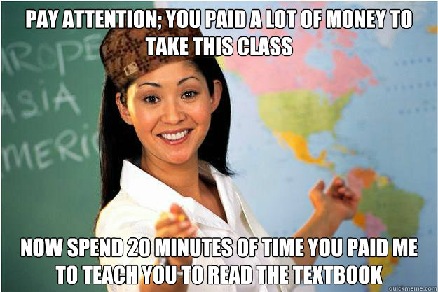 Pay attention; you paid a lot of money to take this class Now spend 20 minutes of time you paid me to teach you to read the textbook  Scumbag Teacher