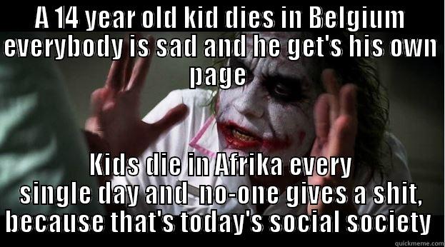 A 14 YEAR OLD KID DIES IN BELGIUM EVERYBODY IS SAD AND HE GET'S HIS OWN PAGE  KIDS DIE IN AFRIKA EVERY SINGLE DAY AND  NO-ONE GIVES A SHIT, BECAUSE THAT'S TODAY'S SOCIAL SOCIETY  Joker Mind Loss