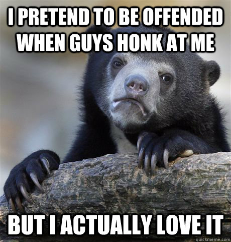 i pretend to be offended when guys honk at me but i actually love it - i pretend to be offended when guys honk at me but i actually love it  Confession Bear