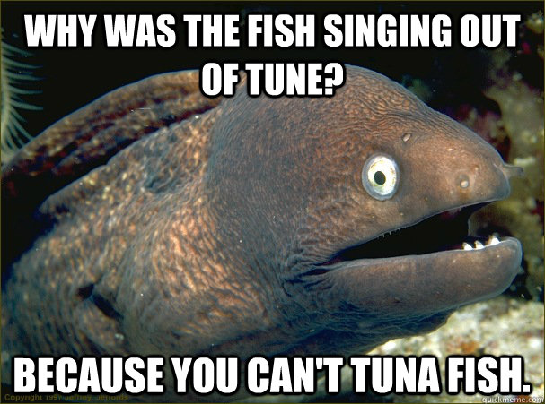 Why was the fish singing out of tune? Because you can't tuna fish.  Bad Joke Eel