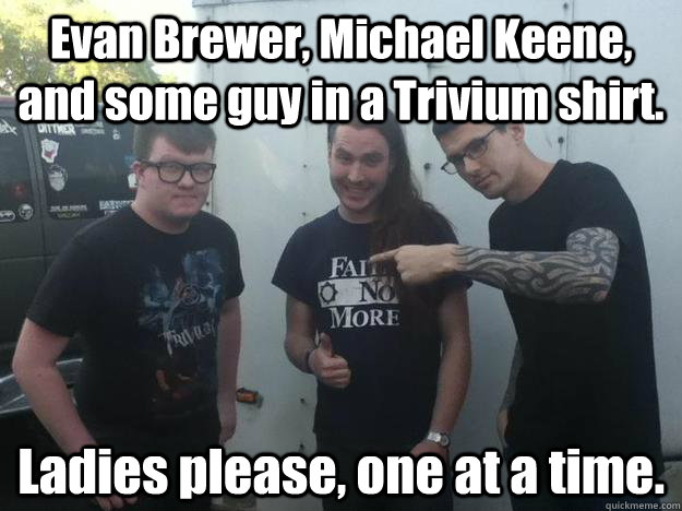 Evan Brewer, Michael Keene, and some guy in a Trivium shirt. Ladies please, one at a time. - Evan Brewer, Michael Keene, and some guy in a Trivium shirt. Ladies please, one at a time.  The Faceless