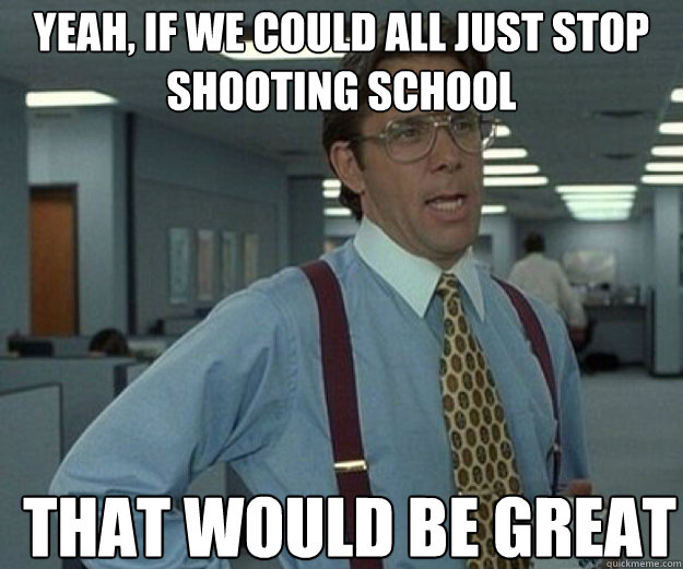 Yeah, if we could all just stop shooting school THAT WOULD BE GREAT  that would be great